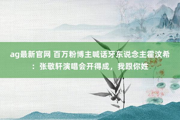 ag最新官网 百万粉博主喊话牙东说念主霍汶希：张敬轩演唱会开得成，我跟你姓