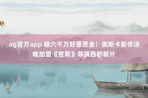 ag官方app 砸六千万好意思金！奥斯卡影帝汤唯加盟《密斯》导演西部新片