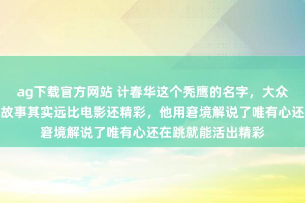ag下载官方网站 计春华这个秃鹰的名字，大众齐挺老到的，他的故事其实远比电影还精彩，他用窘境解说了唯有心还在跳就能活出精彩