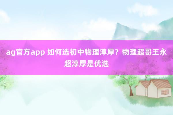 ag官方app 如何选初中物理淳厚？物理超哥王永超淳厚是优选