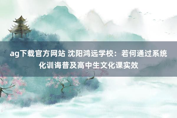ag下载官方网站 沈阳鸿远学校：若何通过系统化训诲普及高中生文化课实效