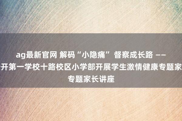 ag最新官网 解码“小隐痛” 督察成长路 ——西安经开第一学校十路校区小学部开展学生激情健康专题家长讲座