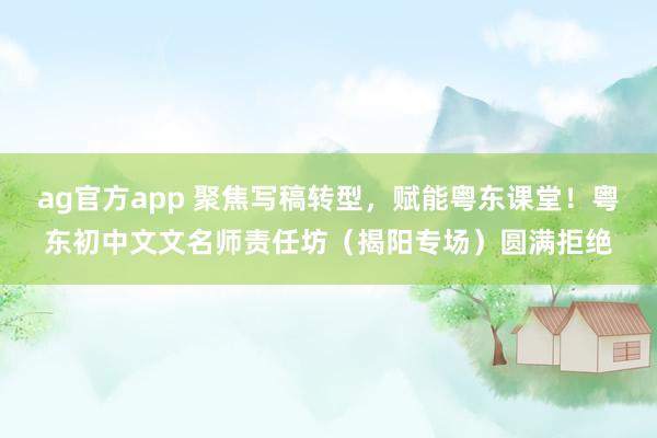 ag官方app 聚焦写稿转型，赋能粤东课堂！粤东初中文文名师责任坊（揭阳专场）圆满拒绝