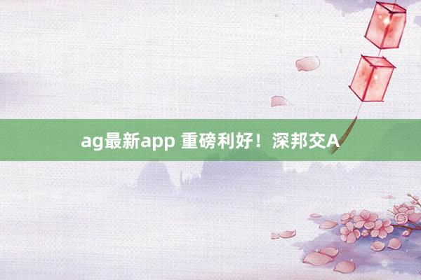 ag最新app 重磅利好！深邦交A