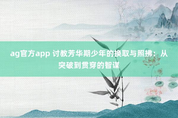 ag官方app 讨教芳华期少年的换取与照拂：从突破到贯穿的智谋