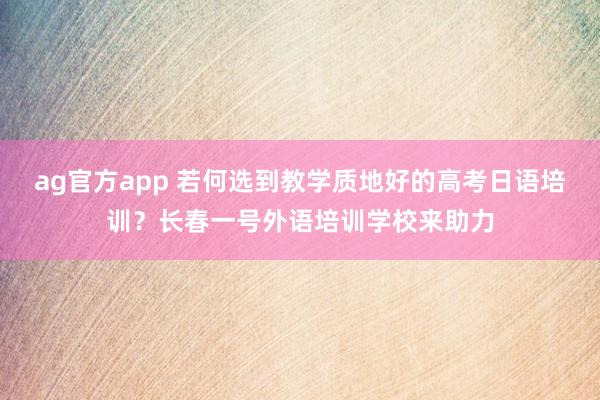 ag官方app 若何选到教学质地好的高考日语培训？长春一号外语培训学校来助力