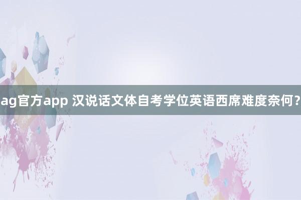 ag官方app 汉说话文体自考学位英语西席难度奈何？