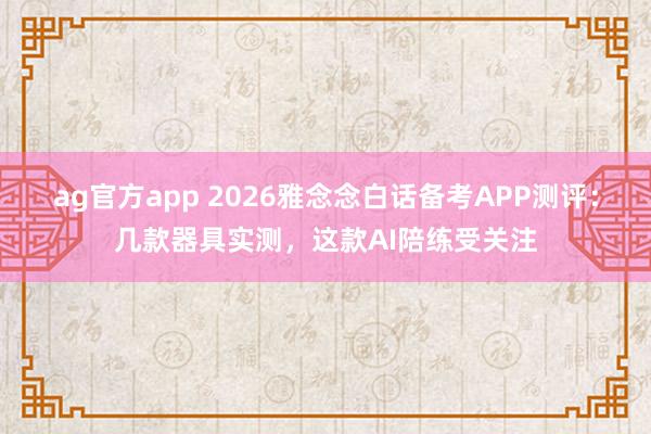 ag官方app 2026雅念念白话备考APP测评：几款器具实测，这款AI陪练受关注