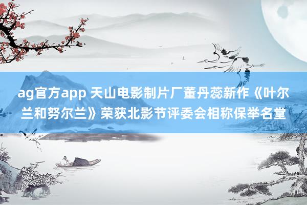 ag官方app 天山电影制片厂董丹蕊新作《叶尔兰和努尔兰》荣获北影节评委会相称保举名堂