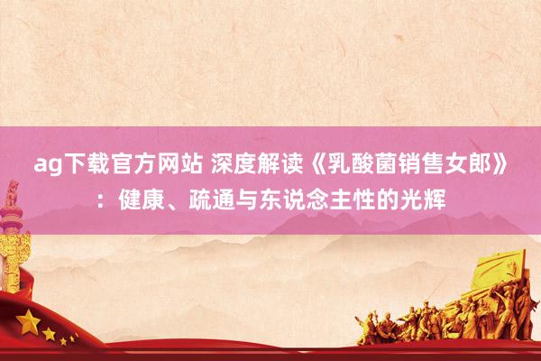 ag下载官方网站 深度解读《乳酸菌销售女郎》：健康、疏通与东说念主性的光辉