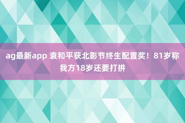 ag最新app 袁和平获北影节终生配置奖！81岁称我方18岁还要打拼