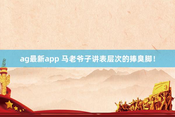 ag最新app 马老爷子讲表层次的捧臭脚！