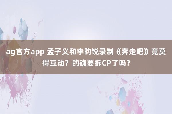 ag官方app 孟子义和李昀锐录制《奔走吧》竟莫得互动？的确要拆CP了吗？