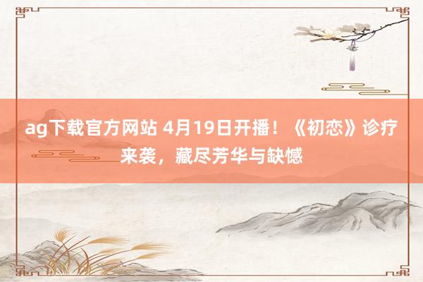 ag下载官方网站 4月19日开播！《初恋》诊疗来袭，藏尽芳华与缺憾