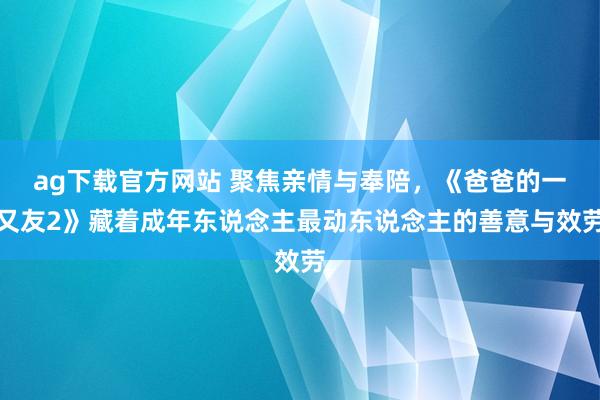 ag下载官方网站 聚焦亲情与奉陪，《爸爸的一又友2》藏着成年东说念主最动东说念主的善意与效劳