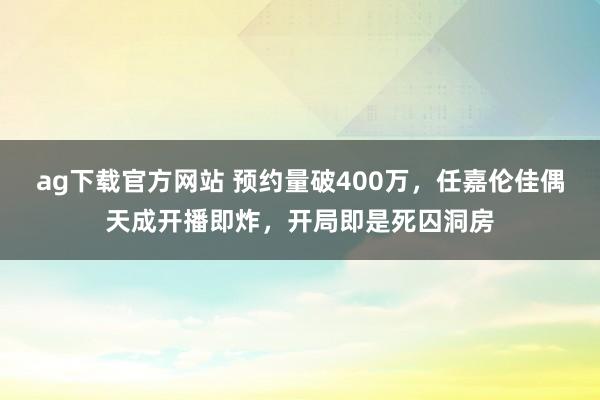 ag下载官方网站 预约量破400万，任嘉伦佳偶天成开播即炸，开局即是死囚洞房
