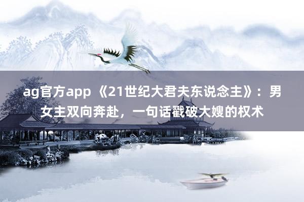 ag官方app 《21世纪大君夫东说念主》：男女主双向奔赴，一句话戳破大嫂的权术