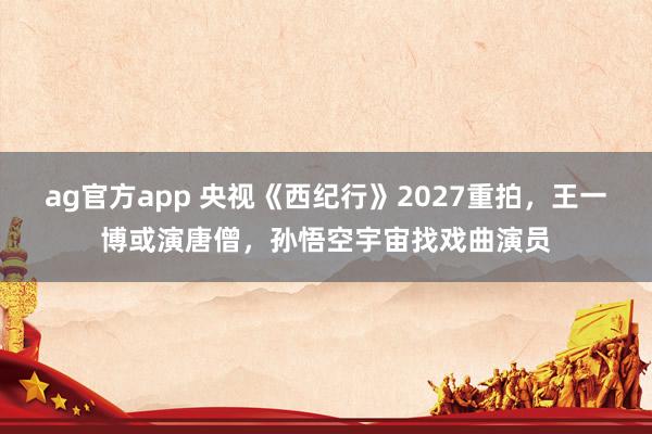 ag官方app 央视《西纪行》2027重拍，王一博或演唐僧，孙悟空宇宙找戏曲演员