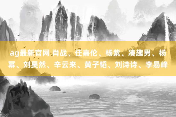 ag最新官网 肖战、任嘉伦、杨紫、凑趣男、杨幂、刘昊然、辛云来、黄子韬、刘诗诗、李易峰