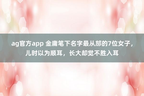 ag官方app 金庸笔下名字最从邡的7位女子，儿时以为顺耳，长大却觉不胜入耳
