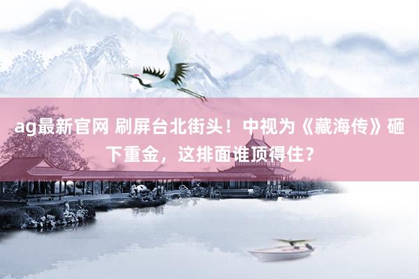 ag最新官网 刷屏台北街头！中视为《藏海传》砸下重金，这排面谁顶得住？