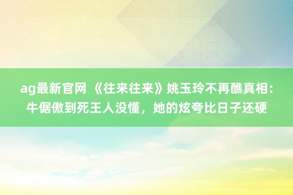 ag最新官网 《往来往来》姚玉玲不再醮真相：牛倨傲到死王人没懂，她的炫夸比日子还硬