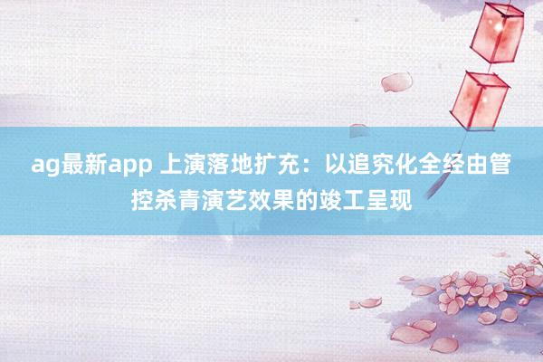 ag最新app 上演落地扩充：以追究化全经由管控杀青演艺效果的竣工呈现