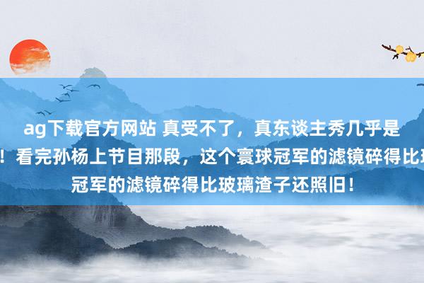 ag下载官方网站 真受不了，真东谈主秀几乎是东谈主性照妖镜！看完孙杨上节目那段，这个寰球冠军的滤镜碎得比玻璃渣子还照旧！
