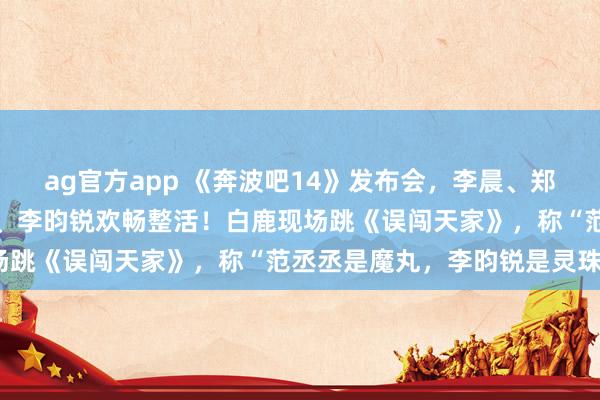 ag官方app 《奔波吧14》发布会，李晨、郑恺、沙溢、白鹿、范丞丞、李昀锐欢畅整活！白鹿现场跳《误闯天家》，称“范丞丞是魔丸，李昀锐是灵珠”