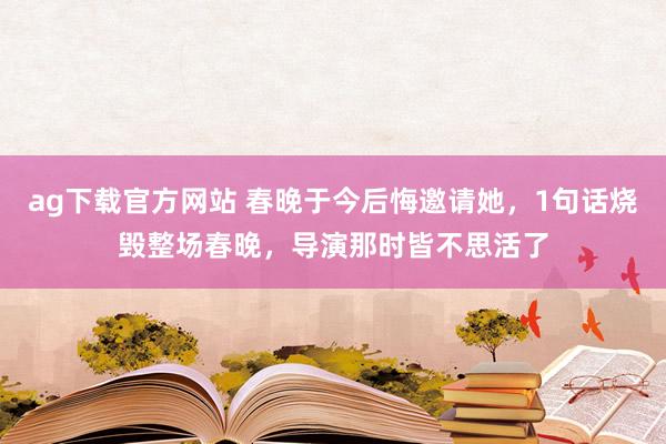 ag下载官方网站 春晚于今后悔邀请她，1句话烧毁整场春晚，导演那时皆不思活了