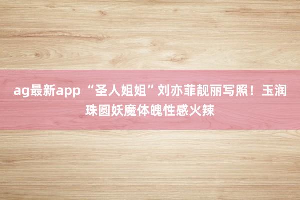 ag最新app “圣人姐姐”刘亦菲靓丽写照！玉润珠圆妖魔体魄性感火辣