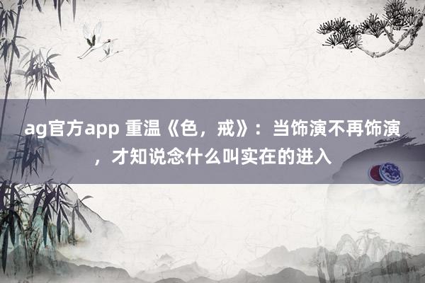 ag官方app 重温《色，戒》：当饰演不再饰演，才知说念什么叫实在的进入