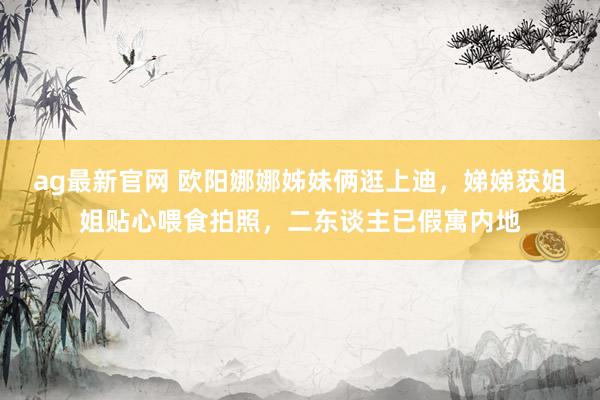 ag最新官网 欧阳娜娜姊妹俩逛上迪，娣娣获姐姐贴心喂食拍照，二东谈主已假寓内地