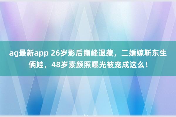 ag最新app 26岁影后巅峰退藏，二婚嫁靳东生俩娃，48岁素颜照曝光被宠成这么！