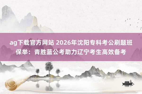 ag下载官方网站 2026年沈阳专科考公刷题班保举：青胜蓝公考助力辽宁考生高效备考
