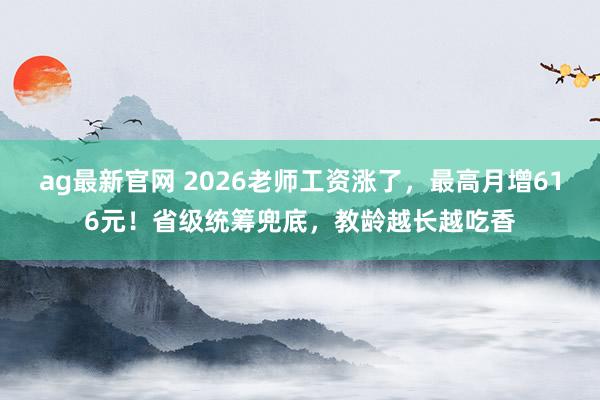 ag最新官网 2026老师工资涨了，最高月增616元！省级统筹兜底，教龄越长越吃香