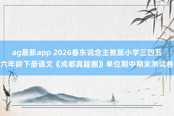 ag最新app 2026春东说念主教版小学三四五六年龄下册语文《成都真题圈》单位期中期末测试卷