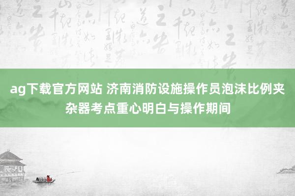 ag下载官方网站 济南消防设施操作员泡沫比例夹杂器考点重心明白与操作期间