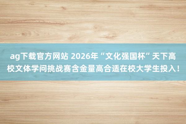 ag下载官方网站 2026年“文化强国杯”天下高校文体学问挑战赛含金量高合适在校大学生投入！