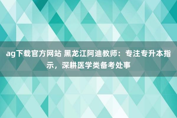 ag下载官方网站 黑龙江阿迪教师：专注专升本指示，深耕医学类备考处事