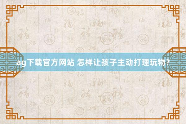 ag下载官方网站 怎样让孩子主动打理玩物？