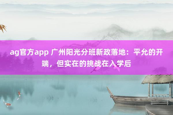 ag官方app 广州阳光分班新政落地：平允的开端，但实在的挑战在入学后