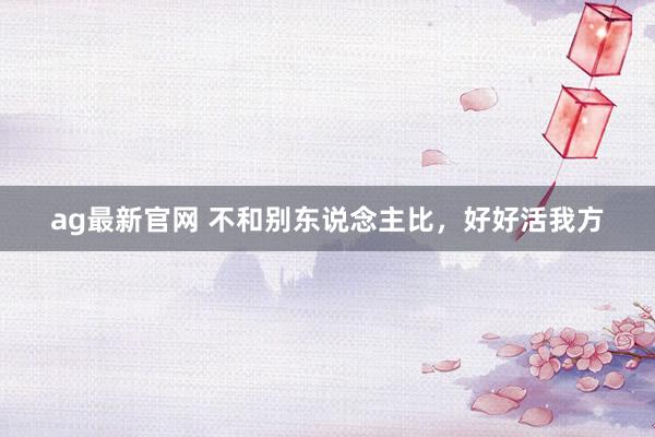 ag最新官网 不和别东说念主比，好好活我方
