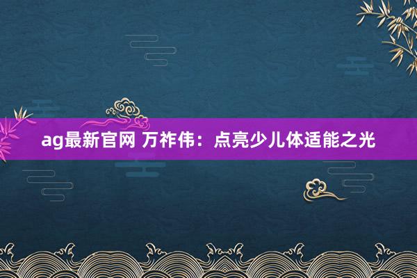 ag最新官网 万祚伟：点亮少儿体适能之光