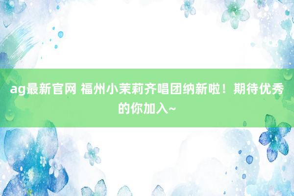 ag最新官网 福州小茉莉齐唱团纳新啦！期待优秀的你加入~
