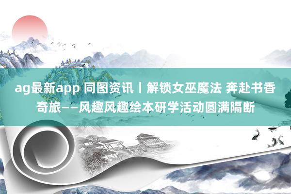 ag最新app 同图资讯丨解锁女巫魔法 奔赴书香奇旅——风趣风趣绘本研学活动圆满隔断