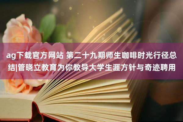 ag下载官方网站 第二十九期师生咖啡时光行径总结|管晓立教育为你教导大学生涯方针与奇迹聘用