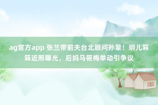 ag官方app 张兰带前夫台北顾问孙辈！玥儿箖箖近照曝光，后妈马筱梅举动引争议
