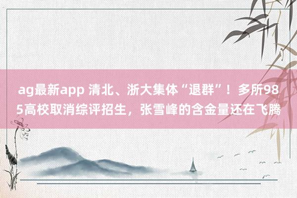 ag最新app 清北、浙大集体“退群”！多所985高校取消综评招生，张雪峰的含金量还在飞腾