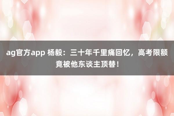 ag官方app 杨毅：三十年千里痛回忆，高考限额竟被他东谈主顶替！